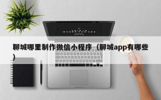 广州聊城哪里制作微信小程序（聊城app有哪些）