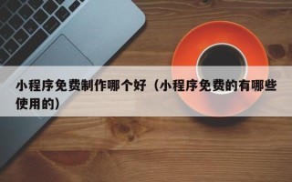 广州小程序免费制作哪个好（小程序免费的有哪些使用的）