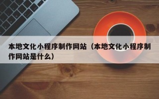 广州本地文化小程序制作网站（本地文化小程序制作网站是什么）