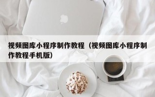 广州视频图库小程序制作教程（视频图库小程序制作教程手机版）
