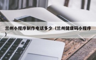 广州兰州小程序制作电话多少（兰州健康码小程序）
